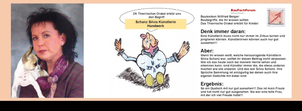 Schanz Silvia Künstlerin Handwerk: Es würde jetzt schwierig werden, eine Liste von Handwerkern aufzuführen von den Künstler, die heute noch leben oder die bereits als Legenden gestorben sind. Am besten können wir diese Liste selber von den Künstlern im Handwerk aufstellen, wenn Ihr durch unsere Musen und Kunstaustellungen und allem voran unseren Kirchen einmal aufmerksam Eindrücke sammelt. Meist findet Ihr deren Arbeiten heute noch als wertvolle Zeitzeugen in den vorgenannten Einrichtungen. Das BauFachForum hat über den heute, 2025 noch lebenden Maskenschnitzer und Künstler Jogi Weiß aus unserer Alemannischen Fasnacht bereits berichtet.  Link zu: Alemannische Fasnet mit Masken von Jogi Weiß Auch die langjährige Lebenspartnerin vom Autor und Sachverständigen Wilfried Berger Silvia Schanz, gehört hier zu einer herausragende Künstlerin der letzten Jahrzehnten. Hier soll euch aufgeschlüsselt in den vier Jahreszeiten die Sprüche Sammlung von Silvia Schanz vorgetragen werden. Sie lebte nach diesen Sinnsprüchen, teilweise aus Ihrer eigenen Feder. Ein Leben, das spannend war und viel zu früh endete. Sie lebte mit Ihren Künsten gerade nach den Jahreszeiten.  Also, Ihr hier für jeden Anlass einen guten Spruch finden könnt.   Schanz Silvia Künstlerin Handwerk:
Es würde jetzt schwierig werden, eine Liste von Handwerkern aufzuführen von den Künstler, die heute noch leben oder die bereits als Legenden gestorben sind. Am besten können wir diese Liste selber von den Künstlern im Handwerk aufstellen, wenn Ihr durch unsere Musen und Kunstaustellungen und allem voran unseren Kirchen einmal aufmerksam Eindrücke sammelt. Meist findet Ihr deren Arbeiten heute noch als wertvolle Zeitzeugen in den vorgenannten Einrichtungen. Das BauFachForum hat über den heute, 2025 noch lebenden Maskenschnitzer und Künstler Jogi Weiß aus unserer Alemannischen Fasnacht bereits berichtet. 
Link zu: Alemannische Fasnet mit Masken von Jogi Weiß
Auch die langjährige Lebenspartnerin vom Autor und Sachverständigen Wilfried Berger Silvia Schanz, gehört hier zu einer herausragende Künstlerin der letzten Jahrzehnten. Hier soll euch aufgeschlüsselt in den vier Jahreszeiten die Sprüche Sammlung von Silvia Schanz vorgetragen werden. Sie lebte nach diesen Sinnsprüchen, teilweise aus Ihrer eigenen Feder. Ein Leben, das spannend war und viel zu früh endete. Sie lebte mit Ihren Künsten gerade nach den Jahreszeiten. 
Also, Ihr hier für jeden Anlass einen guten Spruch finden könnt.