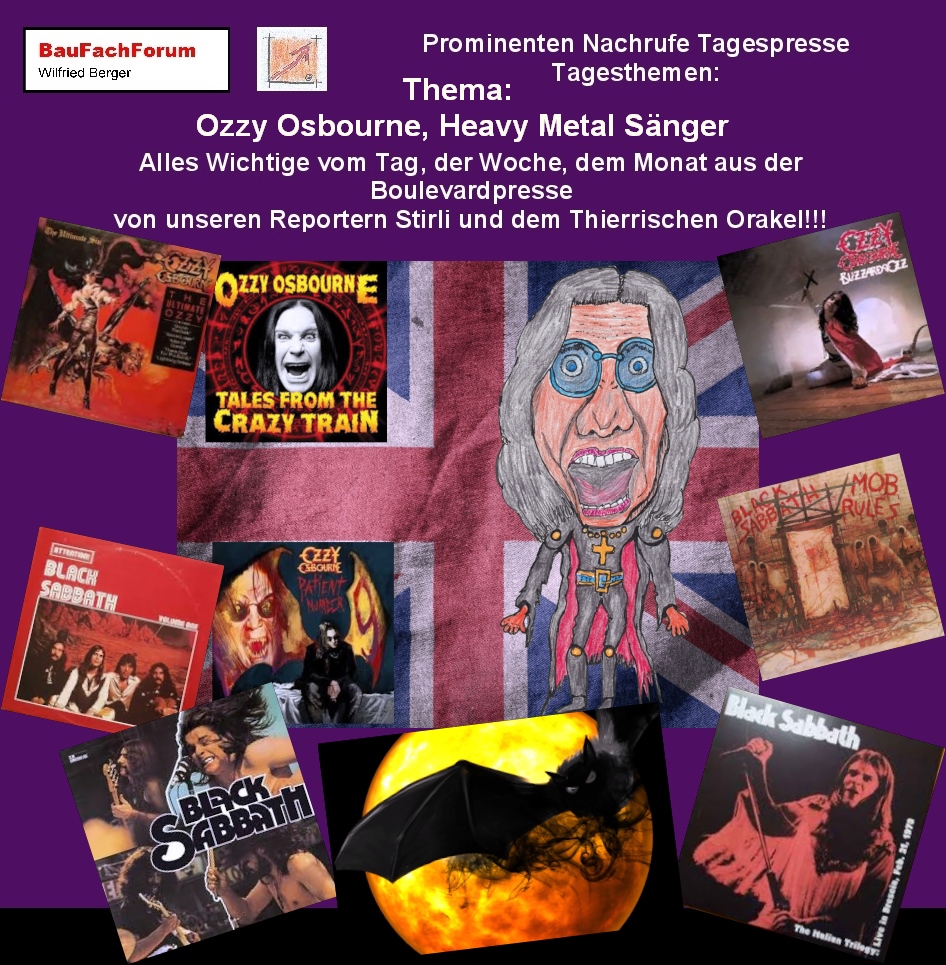 Hör – und Sehprobe Prominenten Nachrufe Tagespresse Tagesthemen:
Thema: Ozzy Osbourne Sänger:
Geboren wurde Ozzy als John Michael Osbourne am 03. 12. 1948 in Marston Green und verstarb am 22. 06 2025 im Alter von 76 Jahren. Er zählt zum Pionier der Heavy Metal Musik. Sein Höhepunkt hatte er in den 1960er Jahren als Frontmann bei der Band Black Sabbath. Zusammen mit deiner Gesangsstimme und seiner Mundharmonika prägte die Band mit Tony Iommi an der E- und Lead-Gitarre, Geezer Butler am E-Bass und Bill Ward am Schlagzeug den weltweiten Heavy Metal.
Bei einem Konzert am 20. Januar 1982 warf ein Fan eine Fledermaus auf die Bühne, die Ozzy als eine Gummifigur hielt und biss dem Tier den Kopf ab. Das Konzert musste abgebrochen werden da er in die Ambulanz musste. Diese Aktion brachte ihm sein Leben lang den Spitzname Prince of Darkness oder Fürst der Finsternis ein.
Nach seinem Rauswurf bei Black Sabbath im Jahr 1979 startete er seine mehr als erfolgreiche Solokarriere. Mit Hits wie Crazy Train produzierte er Hits an Hits und verkaufte über 100 Millionen Tonträger.
2025 erfolgte das letzte Konzert der Wiedervereinigung von Black Sabbath mit dem Konzert am 5. Juli 2025 Back to the Beginning. Dort spielte letztmalig die Band in der Originalbesetzung.
Begriffe zum Thema Ozzy Osbourne: 
BauFachForum die Seite des Bauens, Ozzy Osbourne, Wallpaper, Früher, Heute, Aktuell, Schriftzug, Cover, Tattoo, Sohn, Fledermaus, Familie, Sharon, Hochzeit, Sarg, Anwesen, BauFachForum, Baulexikon Wilfried Berger.
Einfach das Bild anklicken und Ihr kommt auf passende Videos vom BauFachForum.
Dazu verlässt Ihr das BauFachForum und Ihr kommt auf unseren YouTube-Kanal vom BauFachForum. Wenn euch ein Shorts zusagt, könnt Ihr zum ausführlichen Thema weiterklicken.
Erschöpfende Auskünfte findet Ihr unter dem Produkte-Test vom BauFachForum Wilfried Berger.
Videoproduktion: BauFachForum, Baulexikon Wilfried Berger.
www.baufachforum.de     
